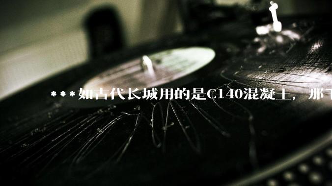 ***如古代长城用的是C140混凝土，那千百年下来会完整的留存至今还是损坏的更加严重？